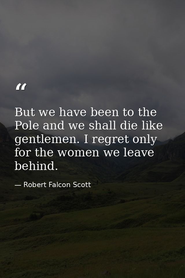 But we have been to the Pole and we shall die like gentlemen. I regret only for the women we leave behind. — Robert Falcon Scott