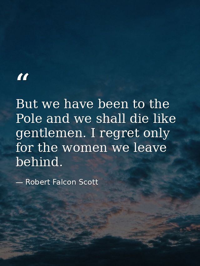 But we have been to the Pole and we shall die like gentlemen. I regret only for the women we leave behind. — Robert Falcon Scott