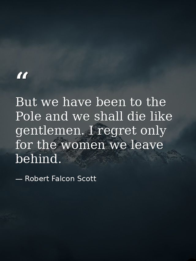 But we have been to the Pole and we shall die like gentlemen. I regret only for the women we leave behind. — Robert Falcon Scott