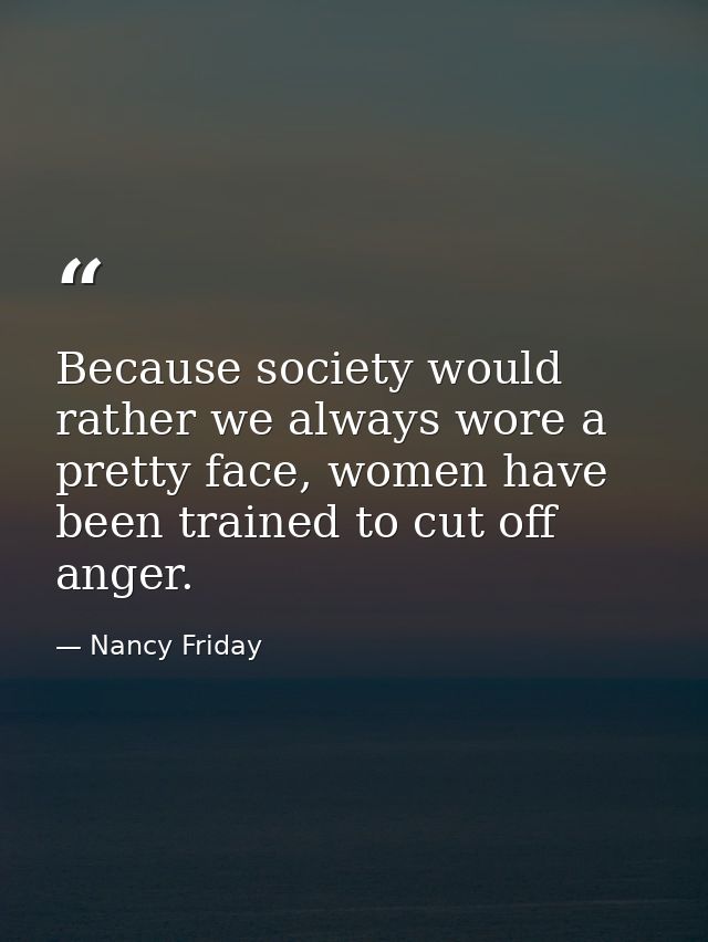Because society would rather we always wore a pretty face, women have been trained to cut off anger. — Nancy Friday