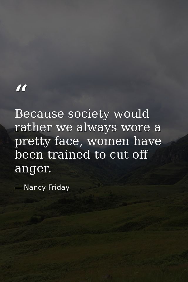 Because society would rather we always wore a pretty face, women have been trained to cut off anger. — Nancy Friday