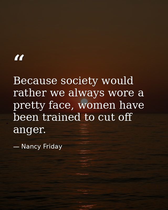 Because society would rather we always wore a pretty face, women have been trained to cut off anger. — Nancy Friday