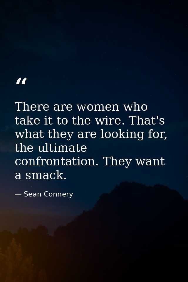 There are women who take it to the wire. That's what they are looking for, the ultimate confrontation. They want a smack — Sean Connery