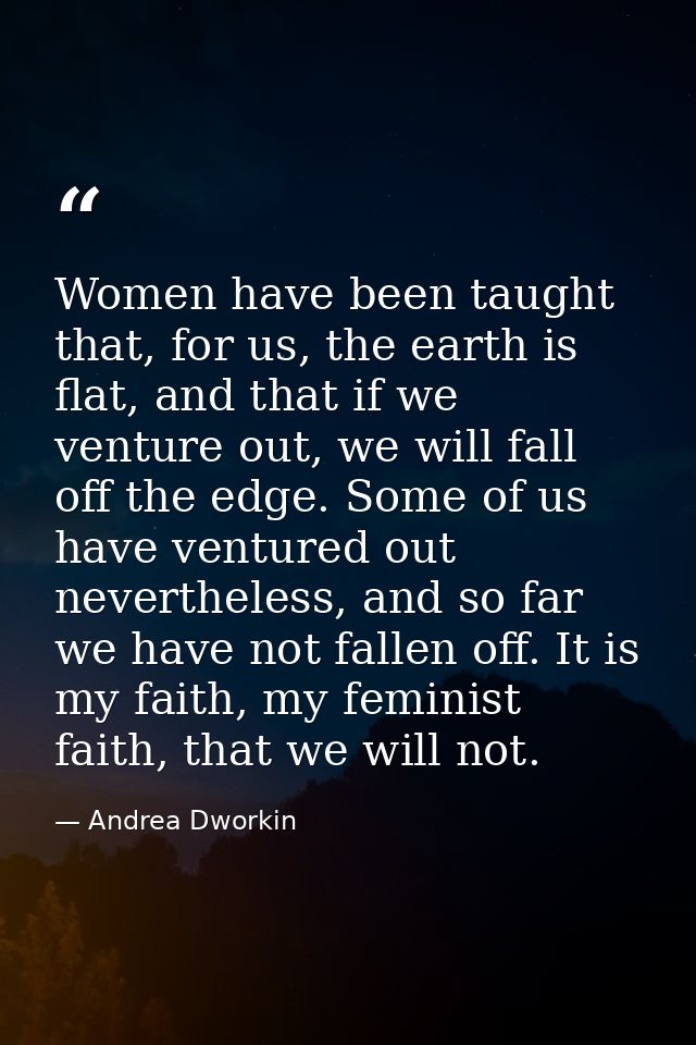 Women have been taught that, for us, the earth is flat, and that if we venture out, we will fall off the edge. Some of u — Andrea Dworkin