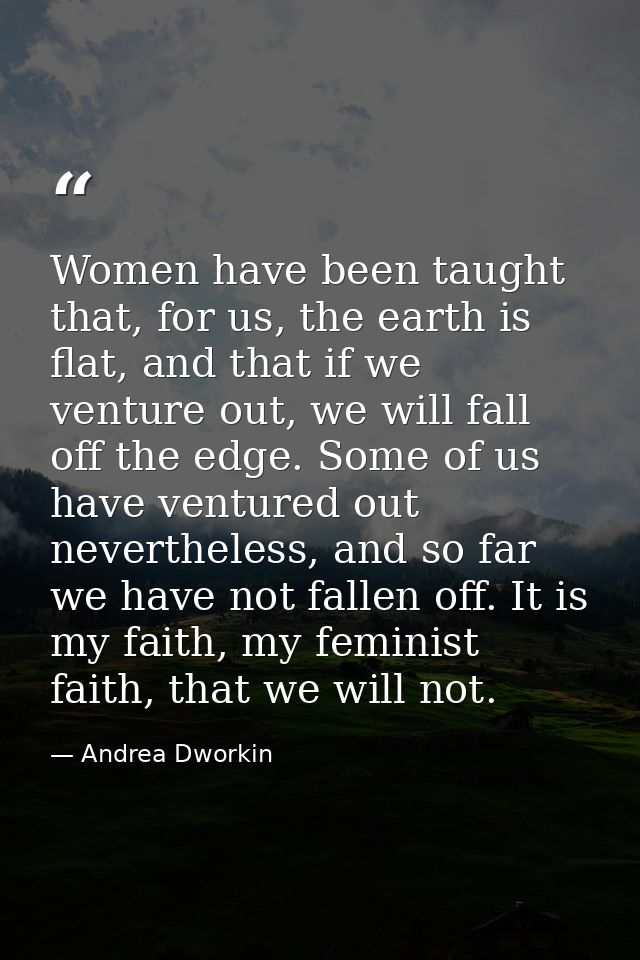 Women have been taught that, for us, the earth is flat, and that if we venture out, we will fall off the edge. Some of u — Andrea Dworkin