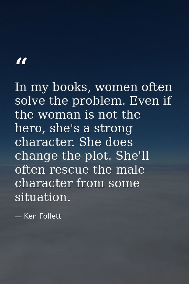 In my books, women often solve the problem. Even if the woman is not the hero, she's a strong character. She does change — Ken Follett
