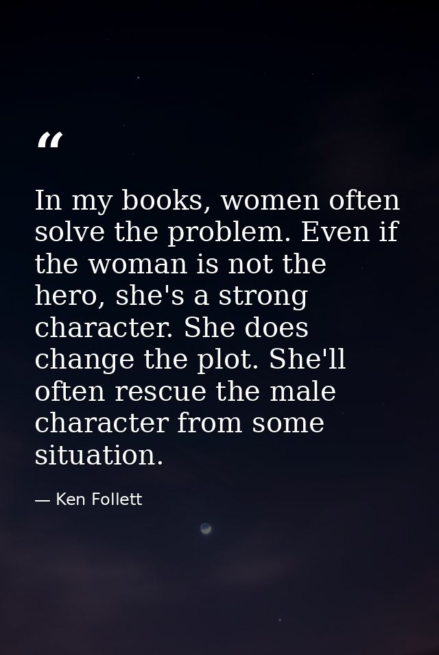 In my books, women often solve the problem. Even if the woman is not the hero, she's a strong character. She does change — Ken Follett