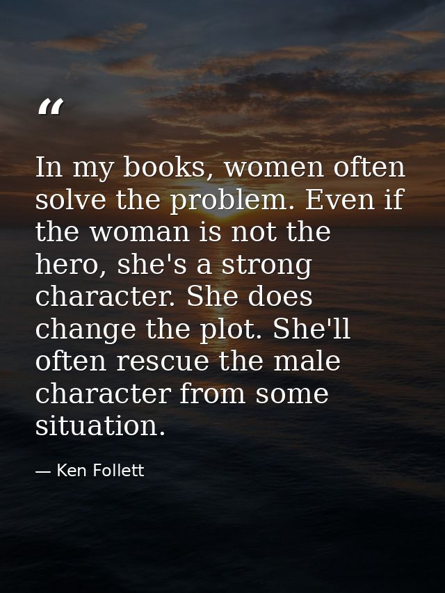 In my books, women often solve the problem. Even if the woman is not the hero, she's a strong character. She does change — Ken Follett