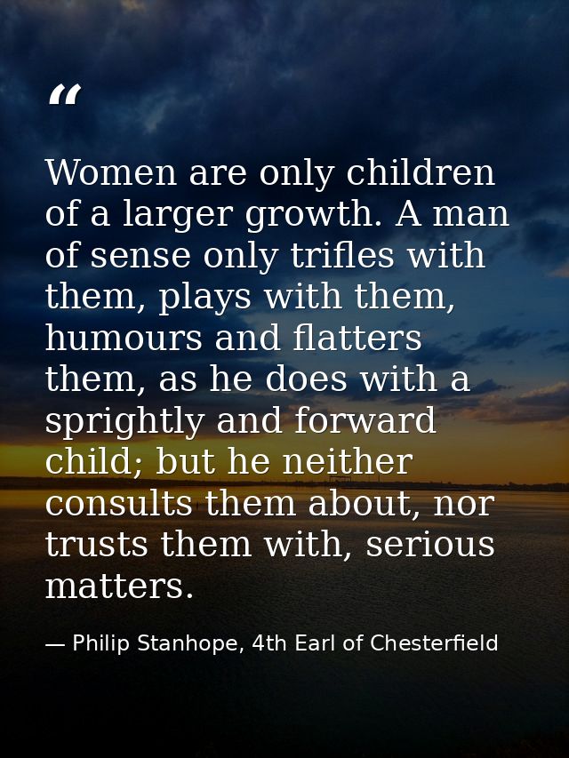 Women are only children of a larger growth. A man of sense only trifles with them, plays with them, humours and flatters — Philip Stanhope, 4th Earl of Chesterfield