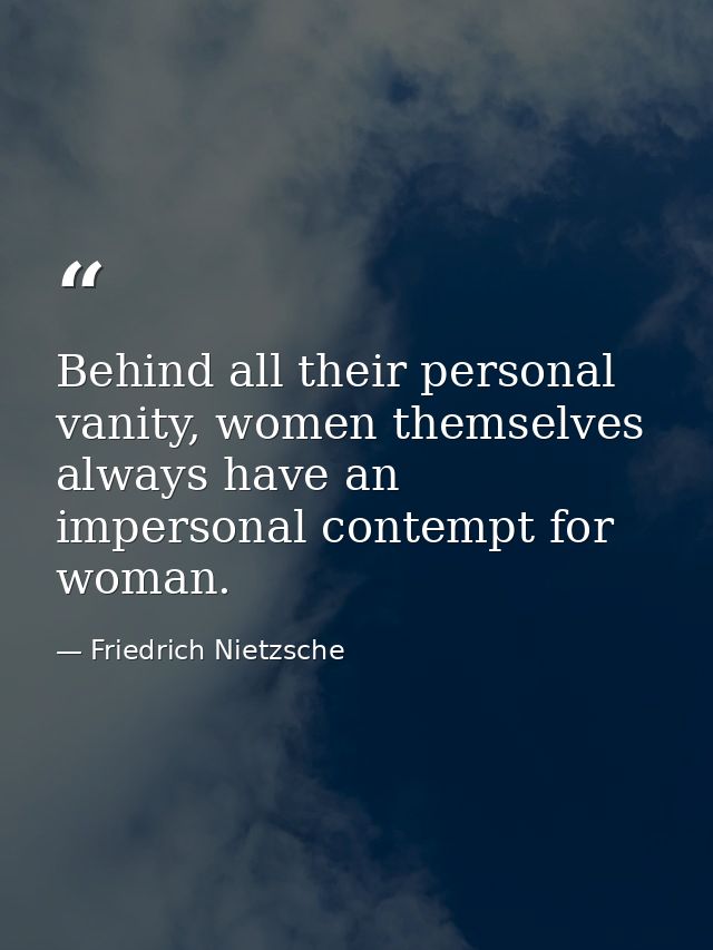 Behind all their personal vanity, women themselves always have an impersonal contempt for woman. — Friedrich Nietzsche