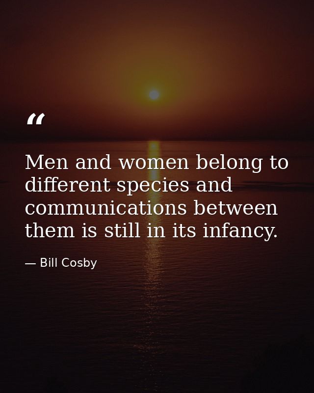 Men and women belong to different species and communications between them is still in its infancy. — Bill Cosby