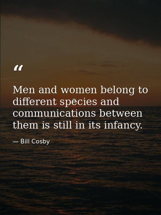 Men and women belong to different species and communications between them is still in its infancy. — Bill Cosby