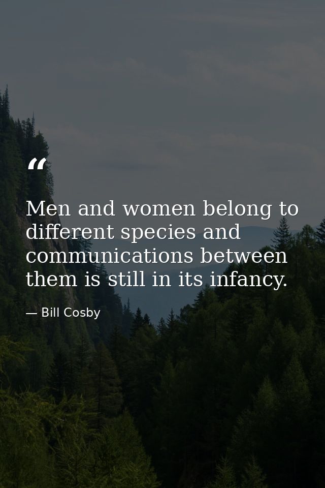 Men and women belong to different species and communications between them is still in its infancy. — Bill Cosby