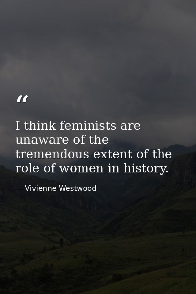 I think feminists are unaware of the tremendous extent of the role of women in history. — Vivienne Westwood