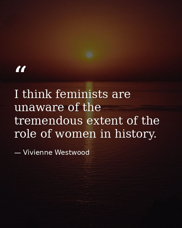 I think feminists are unaware of the tremendous extent of the role of women in history. — Vivienne Westwood