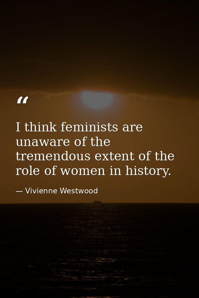 I think feminists are unaware of the tremendous extent of the role of women in history. — Vivienne Westwood
