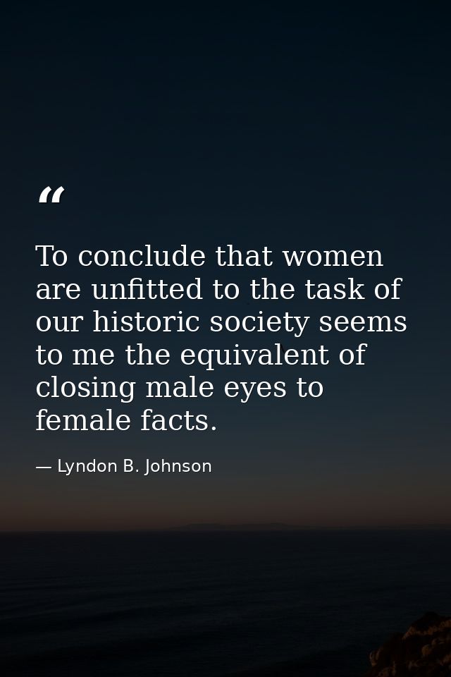 To conclude that women are unfitted to the task of our historic society seems to me the equivalent of closing male eyes  — Lyndon B. Johnson
