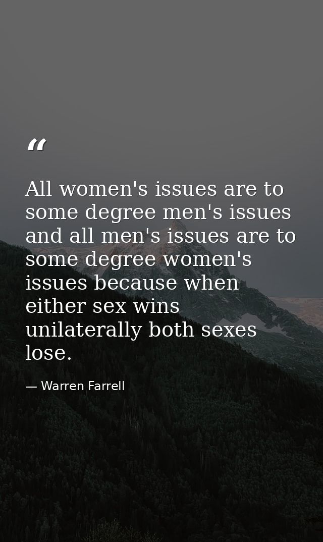 All women's issues are to some degree men's issues and all men's issues are to some degree women's issues because when e — Warren Farrell