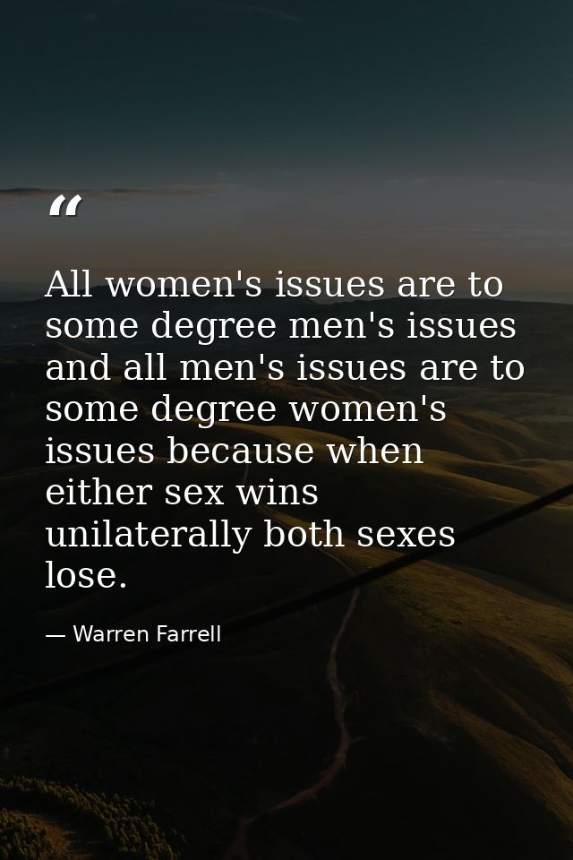 All women's issues are to some degree men's issues and all men's issues are to some degree women's issues because when e — Warren Farrell
