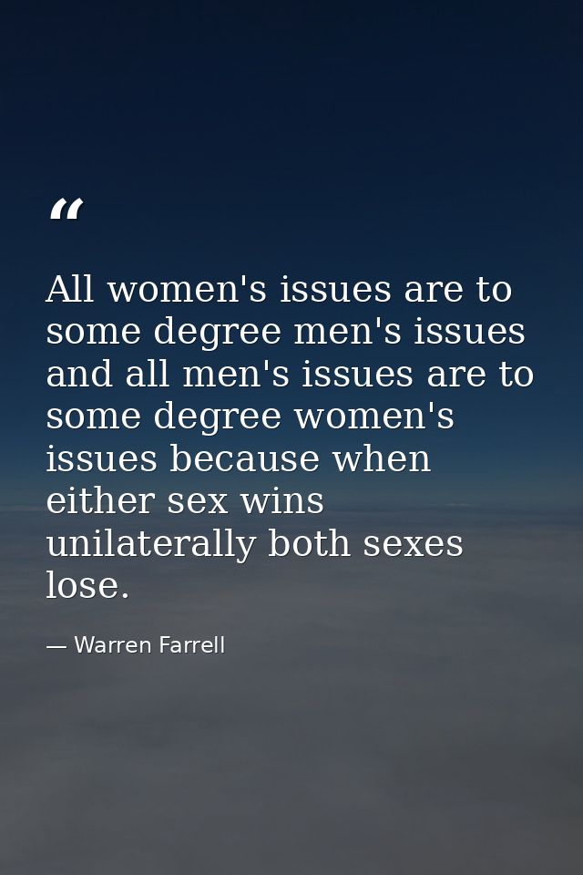 All women's issues are to some degree men's issues and all men's issues are to some degree women's issues because when e — Warren Farrell