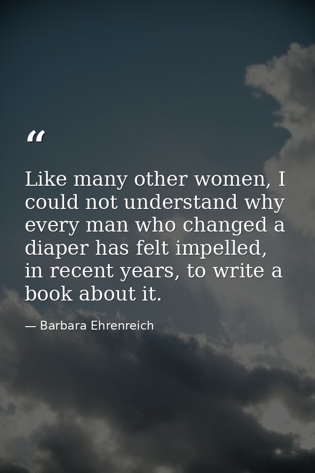 Like many other women, I could not understand why every man who changed a diaper has felt impelled, in recent years, to  — Barbara Ehrenreich