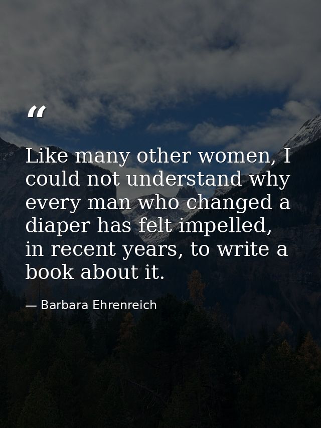 Like many other women, I could not understand why every man who changed a diaper has felt impelled, in recent years, to  — Barbara Ehrenreich