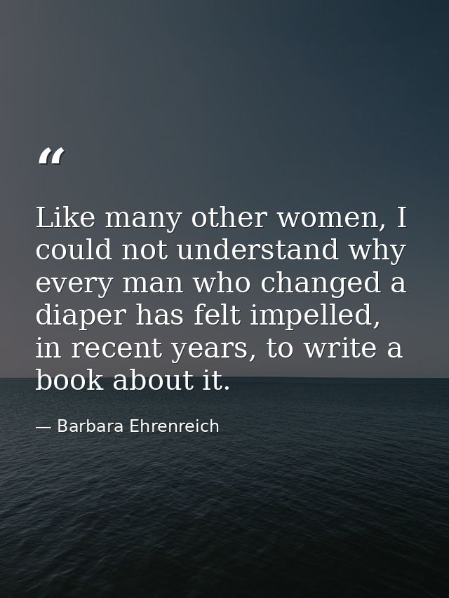 Like many other women, I could not understand why every man who changed a diaper has felt impelled, in recent years, to  — Barbara Ehrenreich