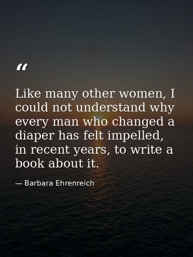 Like many other women, I could not understand why every man who changed a diaper has felt impelled, in recent years, to  — Barbara Ehrenreich