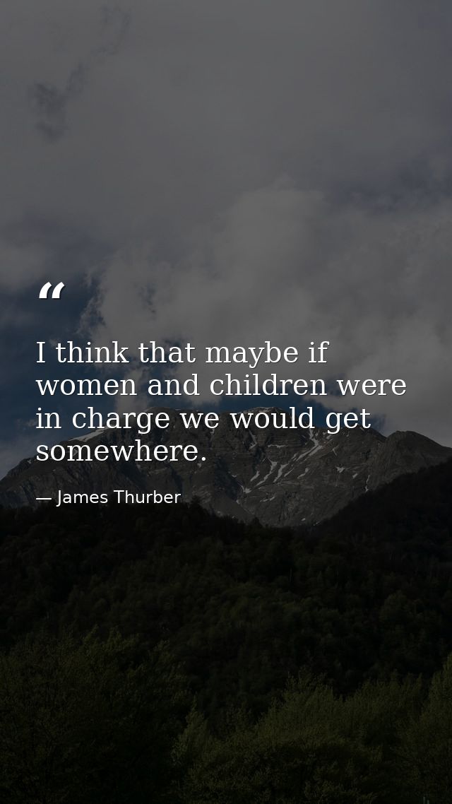 I think that maybe if women and children were in charge we would get somewhere. — James Thurber