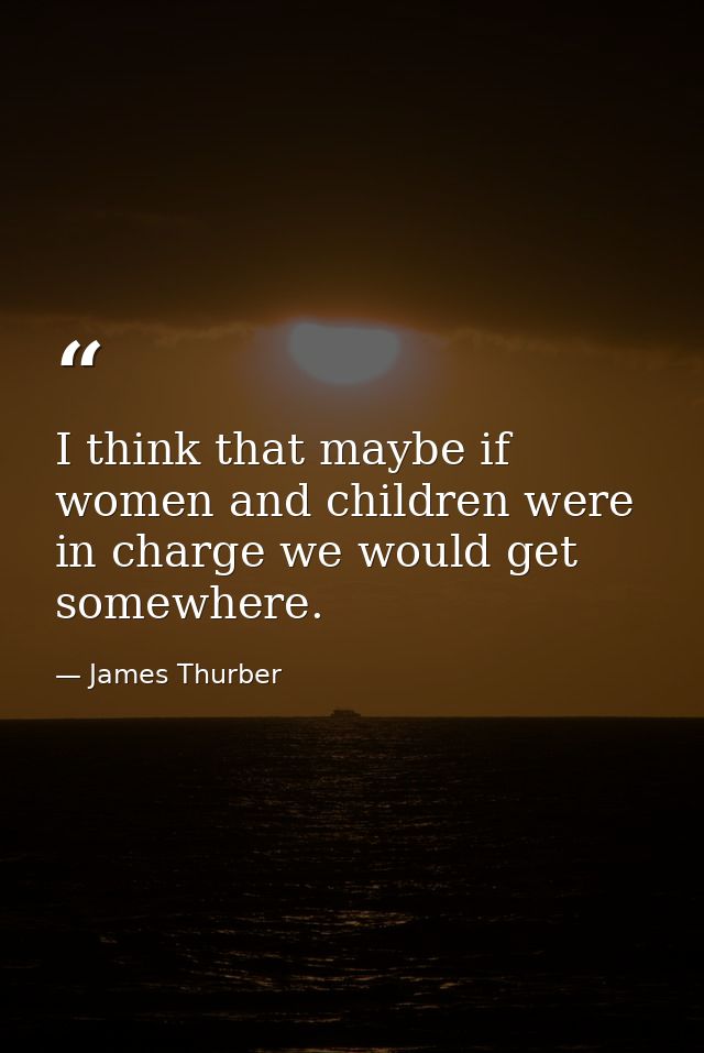I think that maybe if women and children were in charge we would get somewhere. — James Thurber
