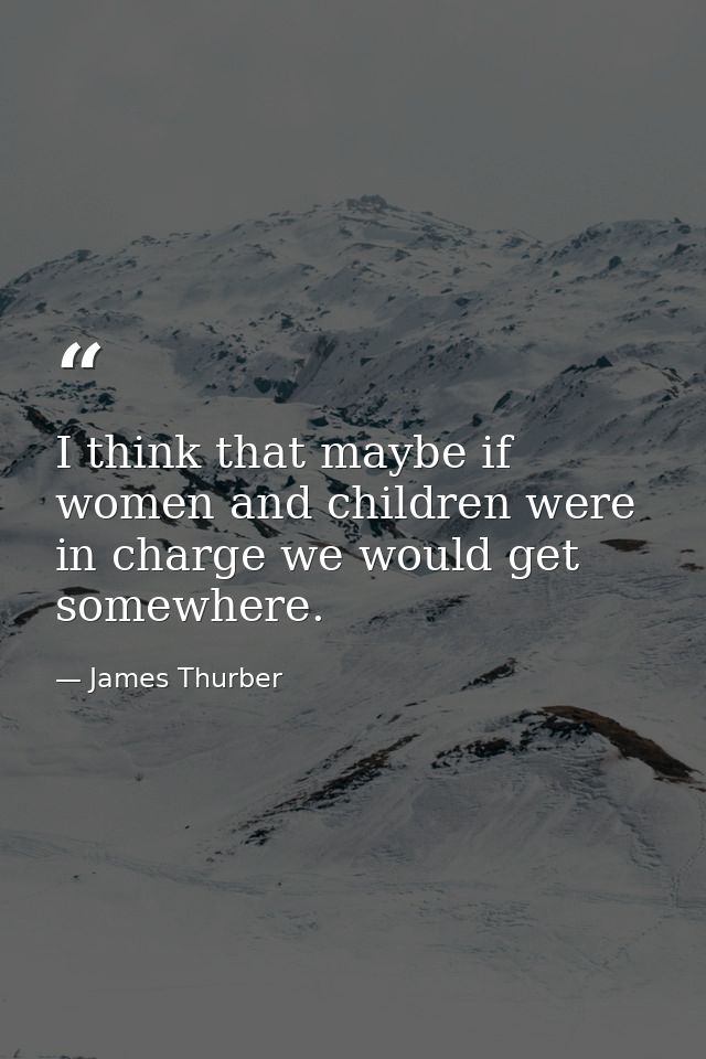 I think that maybe if women and children were in charge we would get somewhere. — James Thurber