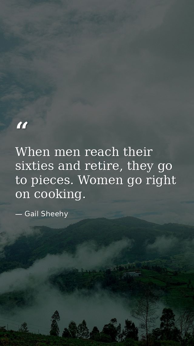 When men reach their sixties and retire, they go to pieces. Women go right on cooking. — Gail Sheehy