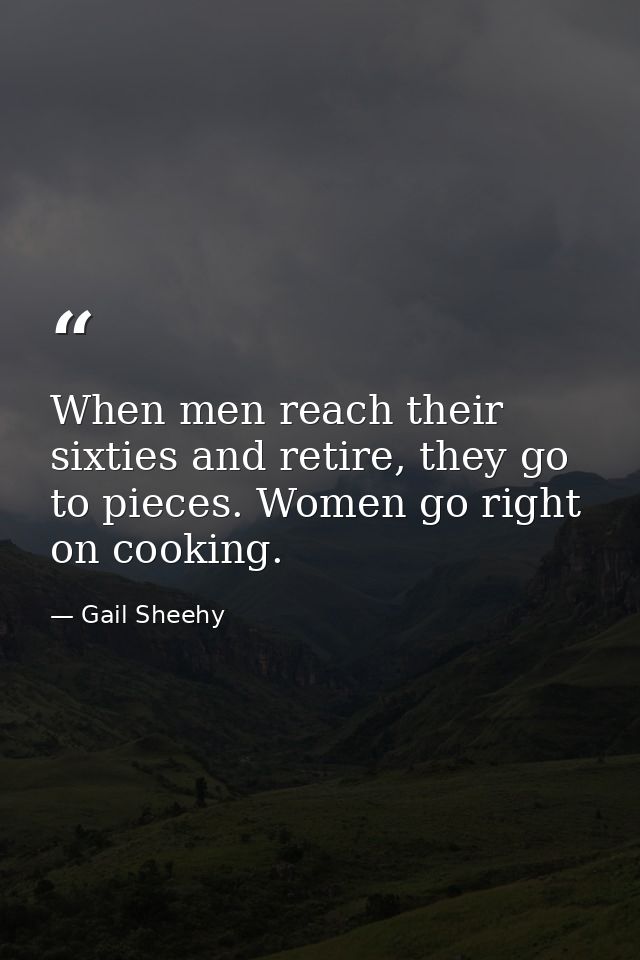 When men reach their sixties and retire, they go to pieces. Women go right on cooking. — Gail Sheehy