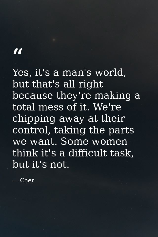 Yes, it's a man's world, but that's all right because they're making a total mess of it. We're chipping away at their co — Cher