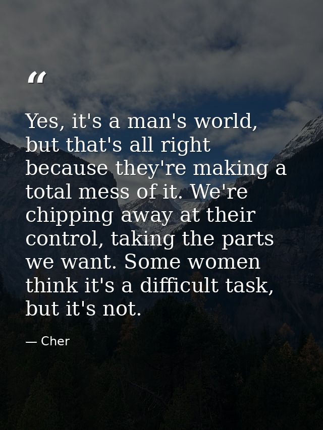 Yes, it's a man's world, but that's all right because they're making a total mess of it. We're chipping away at their co — Cher