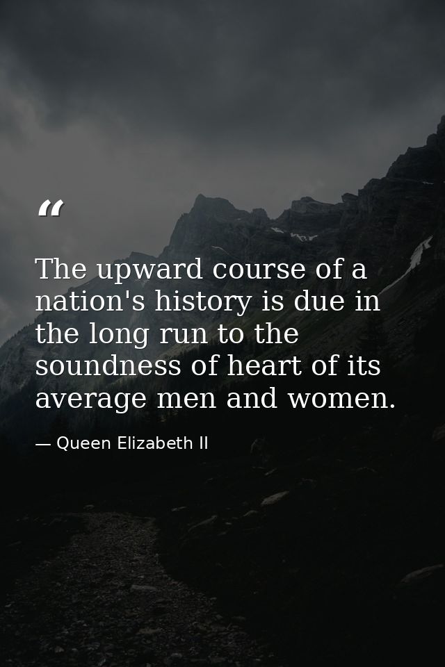 The upward course of a nation's history is due in the long run to the soundness of heart of its average men and women. — Queen Elizabeth II