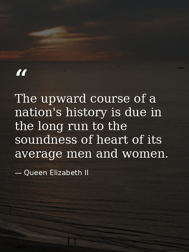 The upward course of a nation's history is due in the long run to the soundness of heart of its average men and women. — Queen Elizabeth II