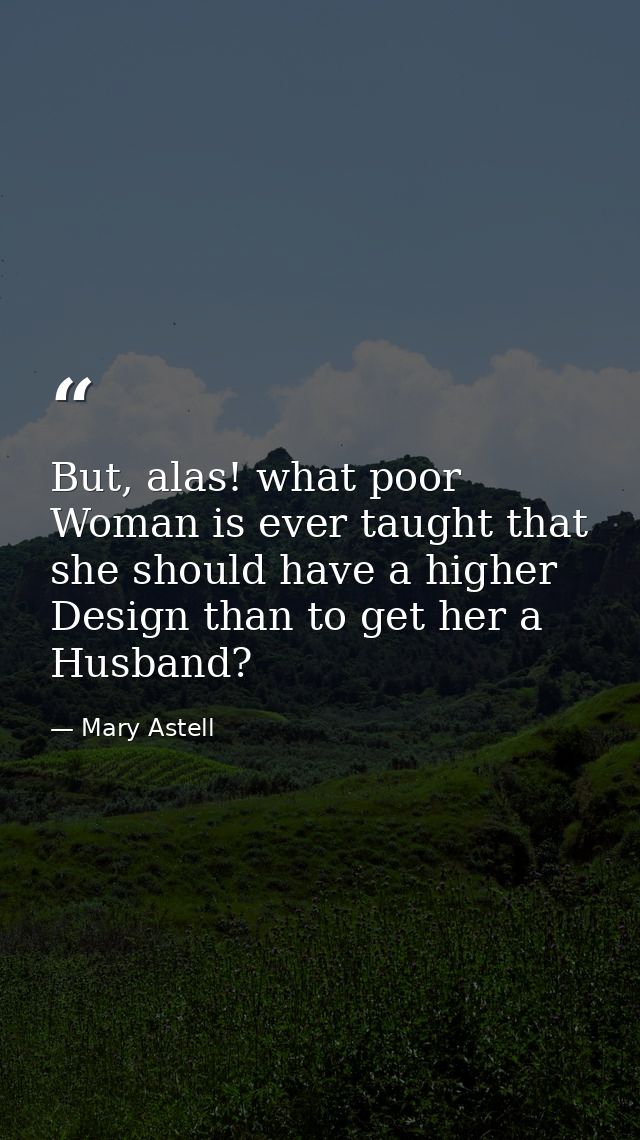 But, alas! what poor Woman is ever taught that she should have a higher Design than to get her a Husband? — Mary Astell