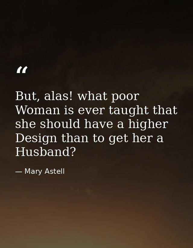 But, alas! what poor Woman is ever taught that she should have a higher Design than to get her a Husband? — Mary Astell