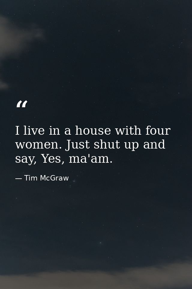I live in a house with four women. Just shut up and say, Yes, ma'am. — Tim McGraw