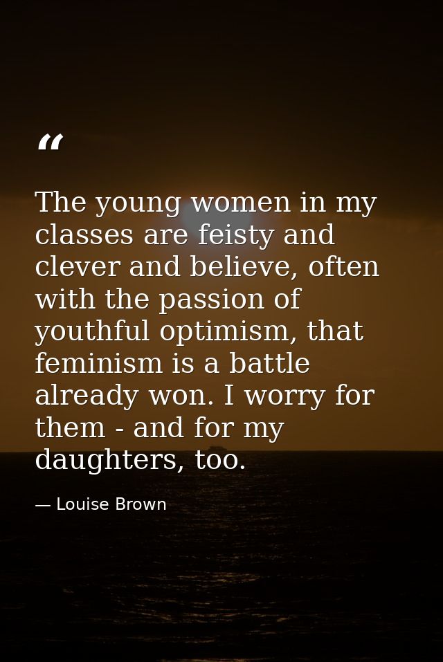 The young women in my classes are feisty and clever and believe, often with the passion of youthful optimism, that femin — Louise Brown
