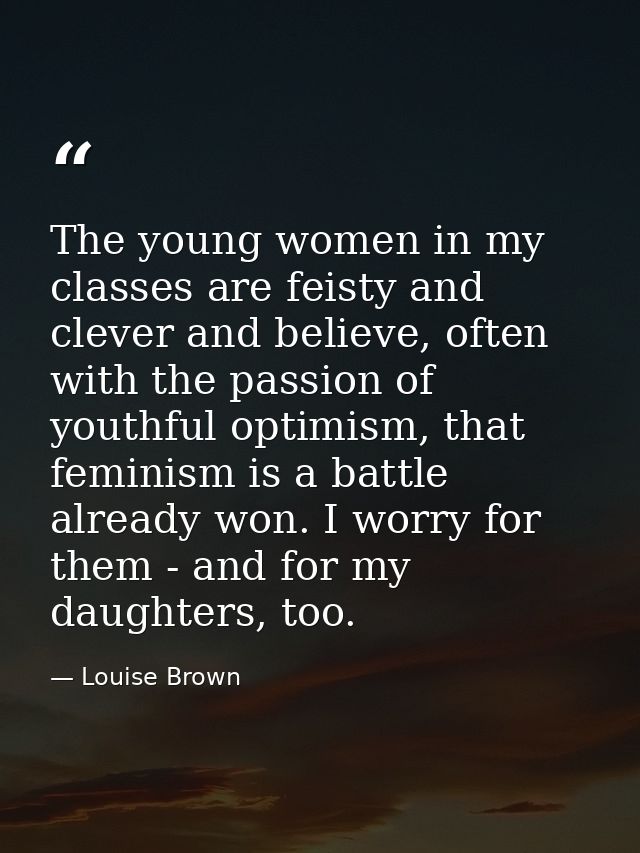 The young women in my classes are feisty and clever and believe, often with the passion of youthful optimism, that femin — Louise Brown