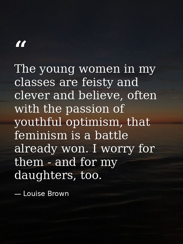 The young women in my classes are feisty and clever and believe, often with the passion of youthful optimism, that femin — Louise Brown