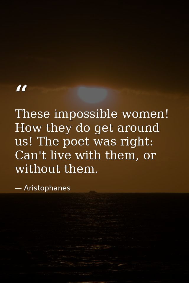 These impossible women! How they do get around us! The poet was right: Can't live with them, or without them. — Aristophanes