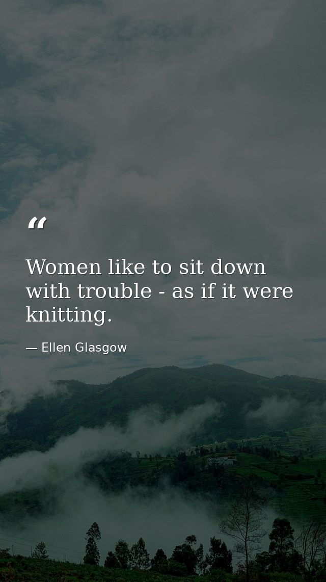 Women like to sit down with trouble - as if it were knitting. — Ellen Glasgow