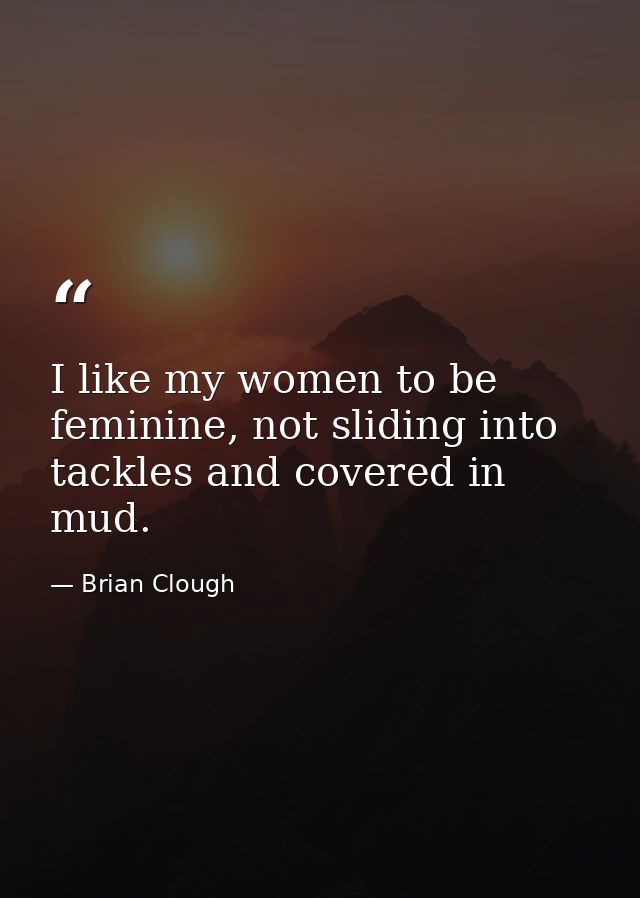 I like my women to be feminine, not sliding into tackles and covered in mud. — Brian Clough