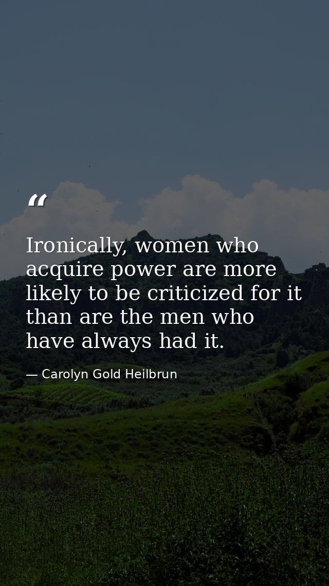 Ironically, women who acquire power are more likely to be criticized for it than are the men who have always had it. — Carolyn Gold Heilbrun