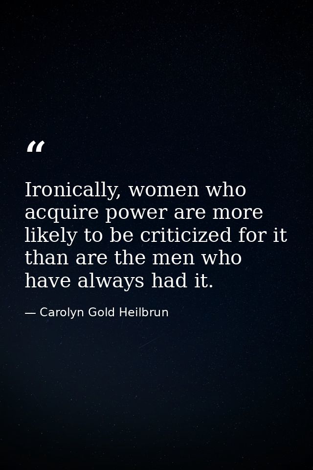 Ironically, women who acquire power are more likely to be criticized for it than are the men who have always had it. — Carolyn Gold Heilbrun