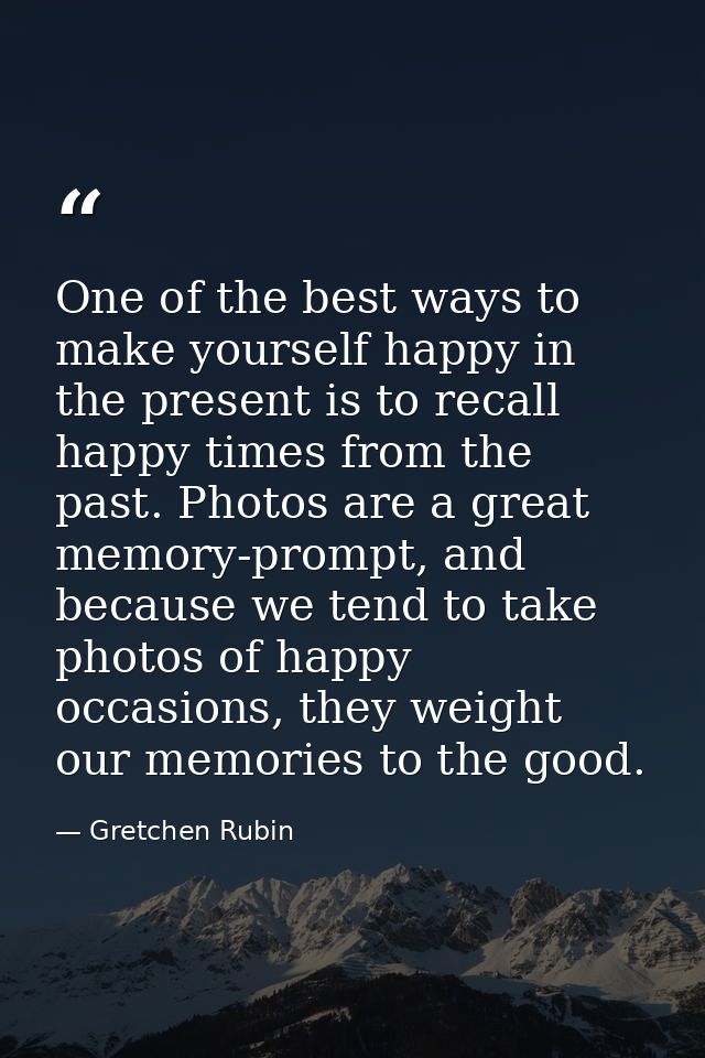 One of the best ways to make yourself happy in the present is to recall happy times from the past. Photos are a great me — Gretchen Rubin