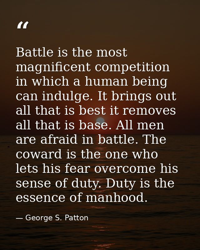 Battle is the most magnificent competition in which a human being can indulge. It brings out all that is best it removes — George S. Patton